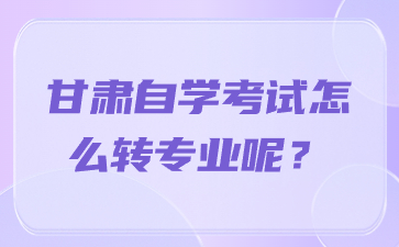 甘肃自学考试怎么转专业呢?