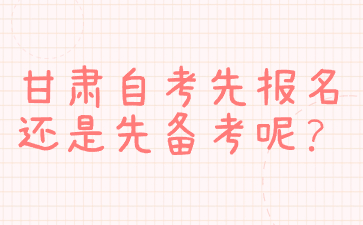 甘肃自考先报名还是先备考呢?