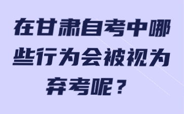 在甘肃自考中哪些行为会被视为弃考呢?