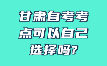 甘肃自考考点可以自己选择吗?