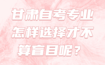 甘肃自考专业怎样选择才不算盲目呢?