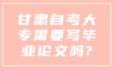 甘肃自考大专需要写毕业论文吗?