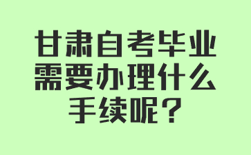 甘肃自考毕业需要办理什么手续呢?