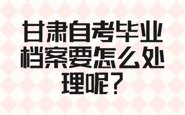 甘肃自考毕业档案要怎么处理呢?