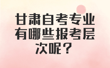 甘肃自考专业有哪些报考层次呢?