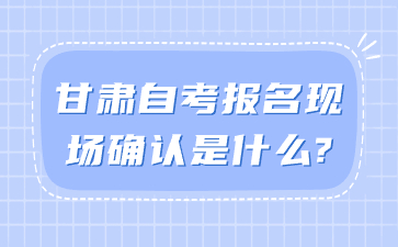 甘肃自考报名现场确认是什么?