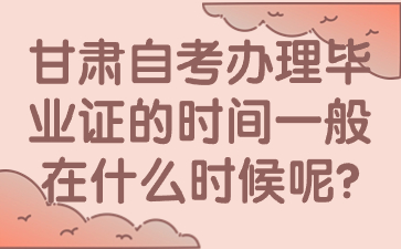 甘肃自考办理毕业证的时间一般在什么时候呢?