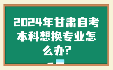 2024年甘肃自考本科想换专业怎么办?