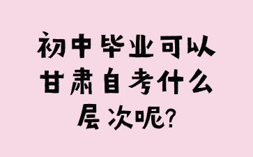 初中毕业可以甘肃自考什么层次呢?