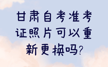 甘肃自考准考证照片可以重新更换吗?