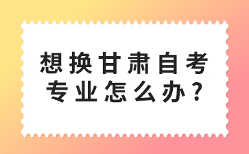 想换甘肃自考专业怎么办?
